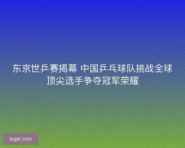 东京世乒赛揭幕 中国乒乓球队挑战全球顶尖选手争夺冠军荣耀 东京世乒赛揭幕 中国乒乓球队挑战全球顶尖选手争夺冠军荣耀
