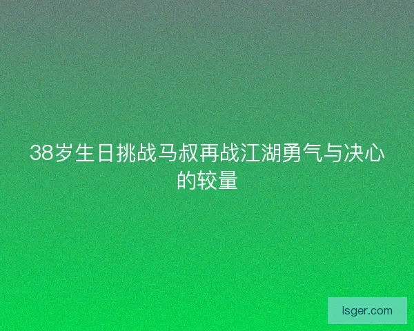 38岁生日挑战马叔再战江湖勇气与决心的较量
