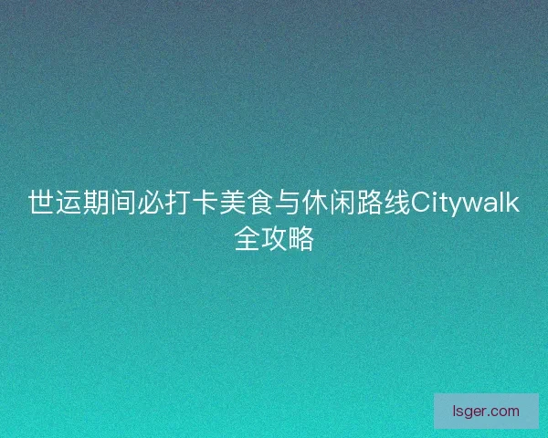 世运期间必打卡美食与休闲路线Citywalk全攻略
