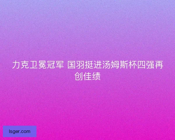 力克卫冕冠军 国羽挺进汤姆斯杯四强再创佳绩