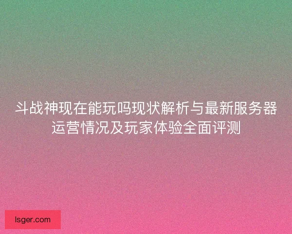 斗战神现在能玩吗现状解析与最新服务器运营情况及玩家体验全面评测