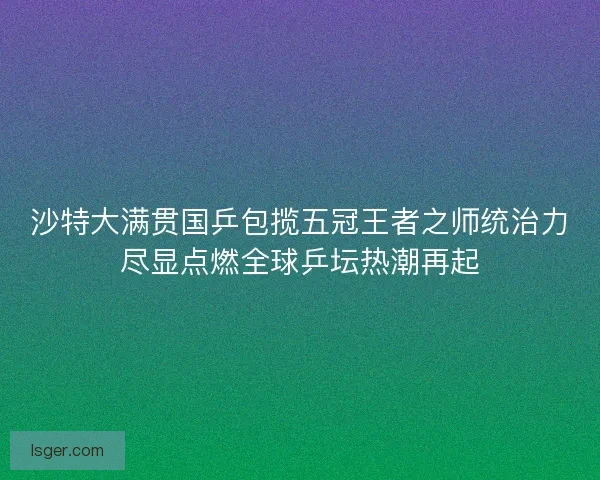 沙特大满贯国乒包揽五冠王者之师统治力尽显点燃全球乒坛热潮再起
