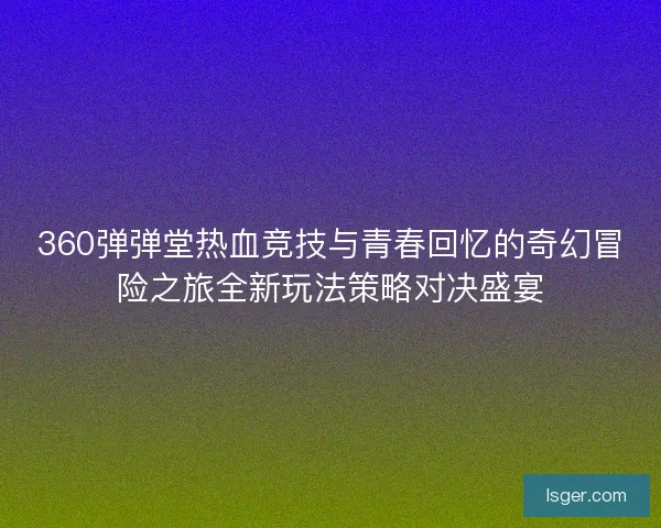 360弹弹堂热血竞技与青春回忆的奇幻冒险之旅全新玩法策略对决盛宴