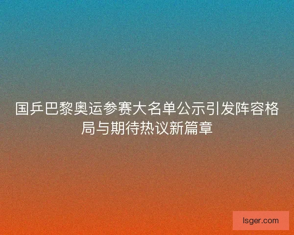 国乒巴黎奥运参赛大名单公示引发阵容格局与期待热议新篇章
