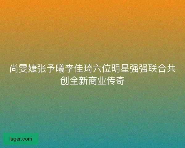尚雯婕张予曦李佳琦六位明星强强联合共创全新商业传奇