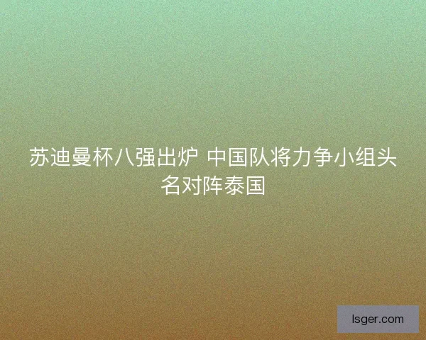 苏迪曼杯八强出炉 中国队将力争小组头名对阵泰国 苏迪曼杯八强出炉 中国队将力争小组头名对阵泰国