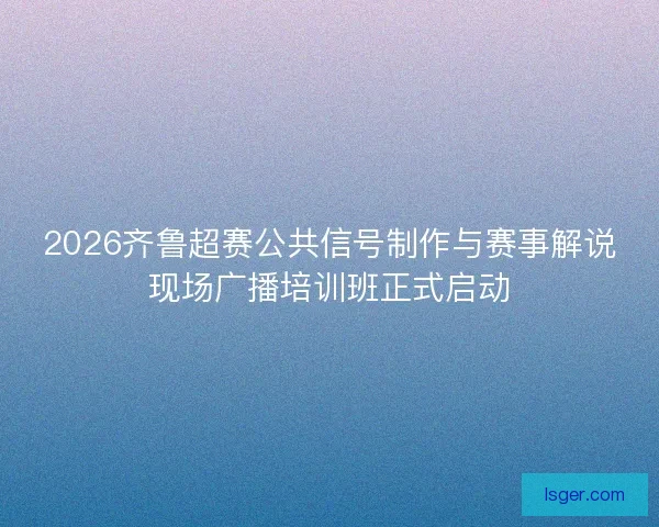 2026齐鲁超赛公共信号制作与赛事解说现场广播培训班正式启动 2026齐鲁超赛公共信号制作与赛事解说现场广播培训班正式启动