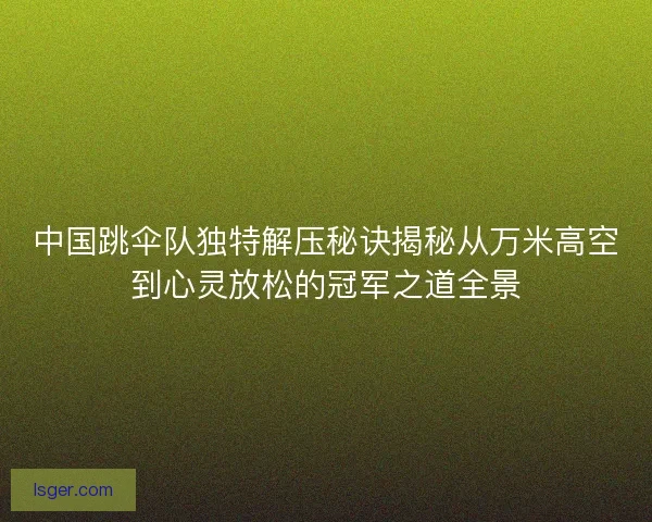 中国跳伞队独特解压秘诀揭秘从万米高空到心灵放松的冠军之道全景
