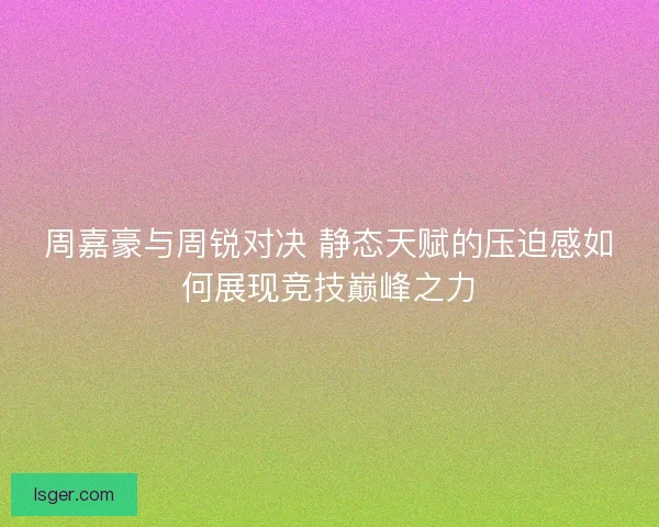 周嘉豪与周锐对决 静态天赋的压迫感如何展现竞技巅峰之力
