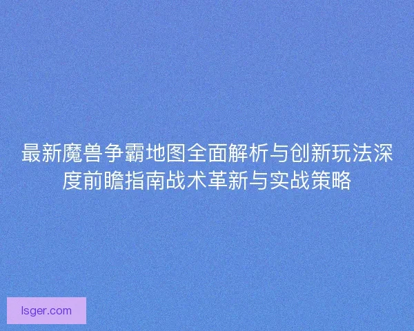最新魔兽争霸地图全面解析与创新玩法深度前瞻指南战术革新与实战策略
