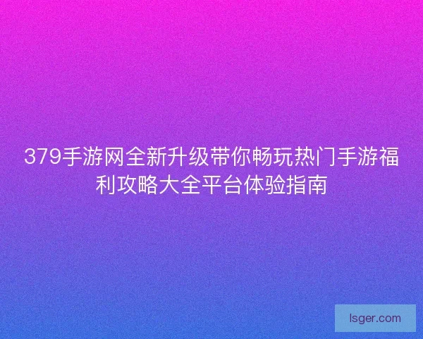 379手游网全新升级带你畅玩热门手游福利攻略大全平台体验指南