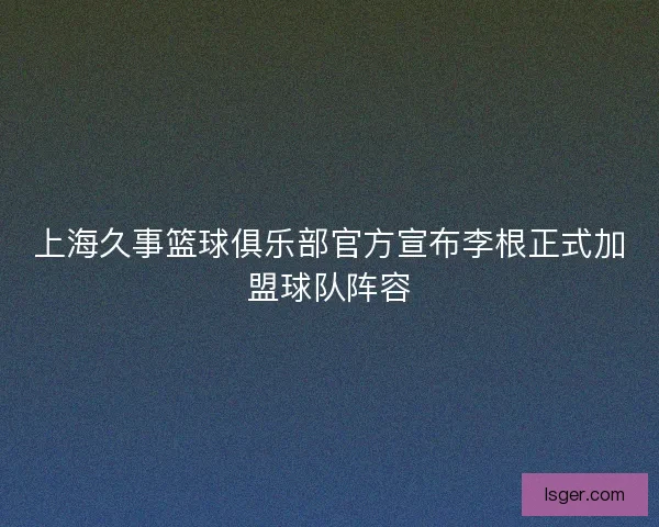 上海久事篮球俱乐部官方宣布李根正式加盟球队阵容
