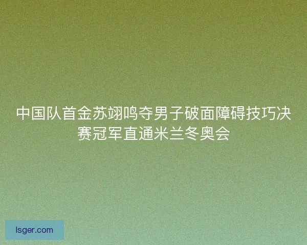 中国队首金苏翊鸣夺男子破面障碍技巧决赛冠军直通米兰冬奥会