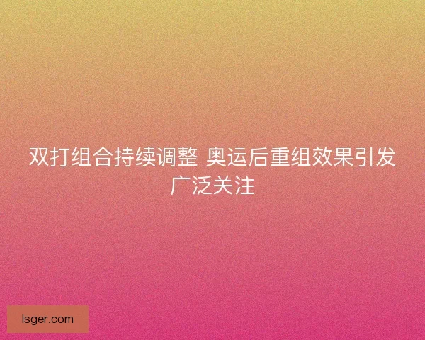 双打组合持续调整 奥运后重组效果引发广泛关注