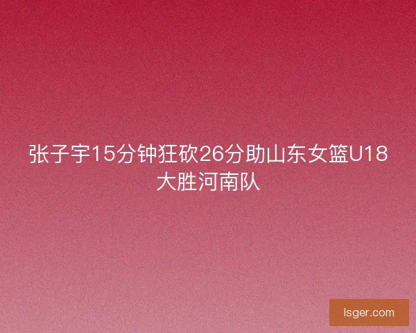 张子宇15分钟狂砍26分助山东女篮U18大胜河南队