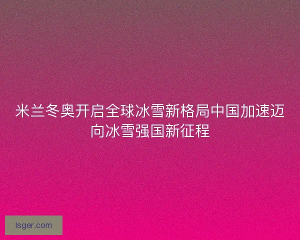 米兰冬奥开启全球冰雪新格局中国加速迈向冰雪强国新征程