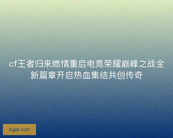 cf王者归来燃情重启电竞荣耀巅峰之战全新篇章开启热血集结共创传奇