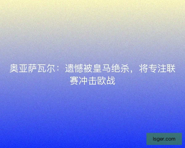 奥亚萨瓦尔：遗憾被皇马绝杀，将专注联赛冲击欧战