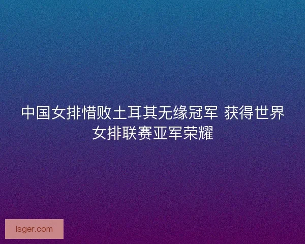 中国女排惜败土耳其无缘冠军 获得世界女排联赛亚军荣耀 中国女排惜败土耳其无缘冠军 获得世界女排联赛亚军荣耀