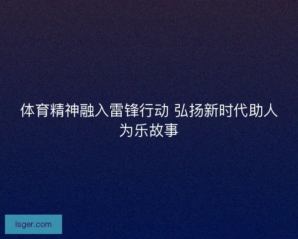 体育精神融入雷锋行动 弘扬新时代助人为乐故事 体育精神融入雷锋行动 弘扬新时代助人为乐故事
