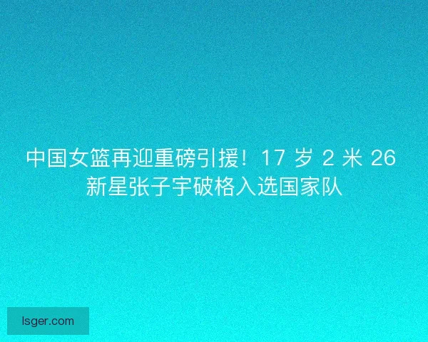 中国女篮再迎重磅引援！17 岁 2 米 26 新星张子宇破格入选国家队