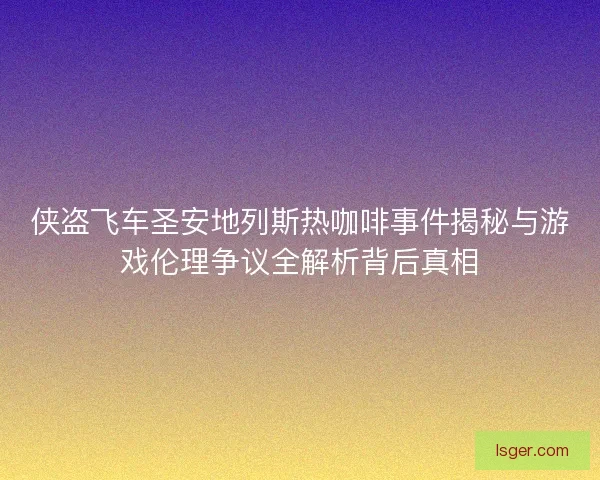 侠盗飞车圣安地列斯热咖啡事件揭秘与游戏伦理争议全解析背后真相 侠盗飞车圣安地列斯热咖啡事件揭秘与游戏伦理争议全解析背后真相
