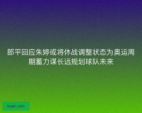 郎平回应朱婷或将休战调整状态为奥运周期蓄力谋长远规划球队未来 郎平回应朱婷或将休战调整状态为奥运周期蓄力谋长远规划球队未来