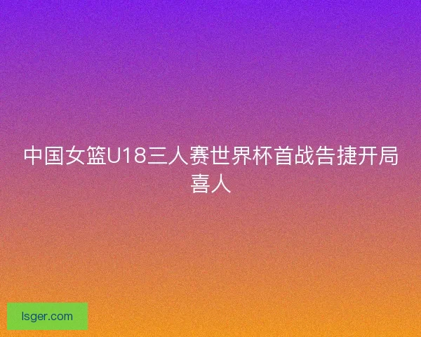 中国女篮U18三人赛世界杯首战告捷开局喜人