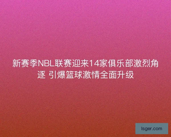 新赛季NBL联赛迎来14家俱乐部激烈角逐 引爆篮球激情全面升级