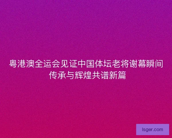 粤港澳全运会见证中国体坛老将谢幕瞬间 传承与辉煌共谱新篇