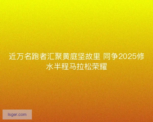近万名跑者汇聚黄庭坚故里 同争2025修水半程马拉松荣耀