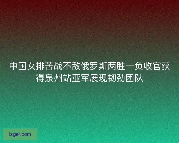 中国女排苦战不敌俄罗斯两胜一负收官获得泉州站亚军展现韧劲团队