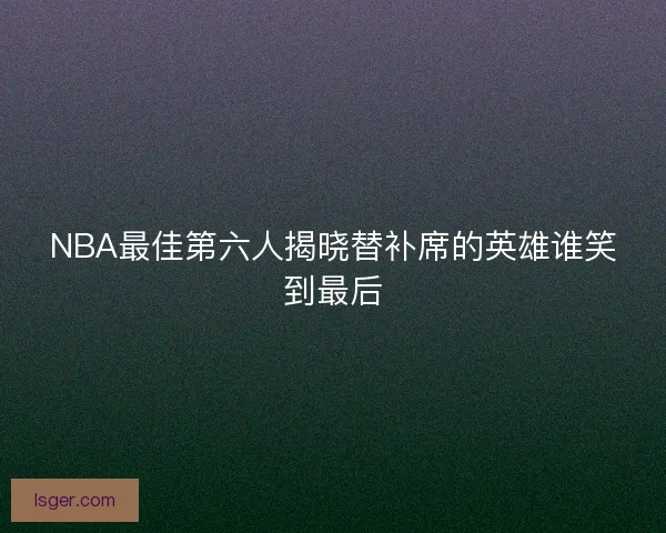NBA最佳第六人揭晓替补席的英雄谁笑到最后