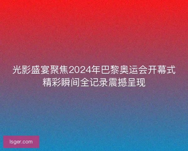 光影盛宴聚焦2024年巴黎奥运会开幕式精彩瞬间全记录震撼呈现 光影盛宴聚焦2024年巴黎奥运会开幕式精彩瞬间全记录震撼呈现