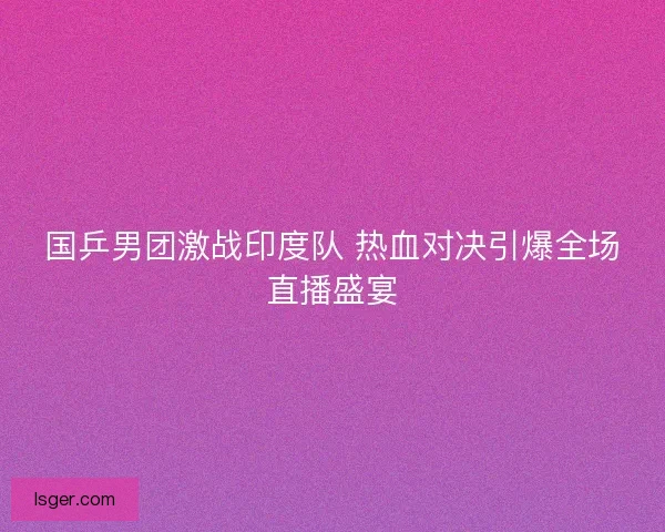 国乒男团激战印度队 热血对决引爆全场直播盛宴
