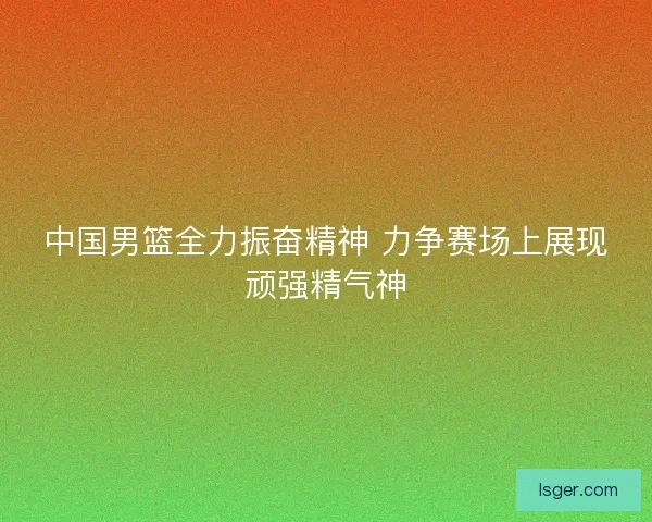 中国男篮全力振奋精神 力争赛场上展现顽强精气神 中国男篮全力振奋精神 力争赛场上展现顽强精气神