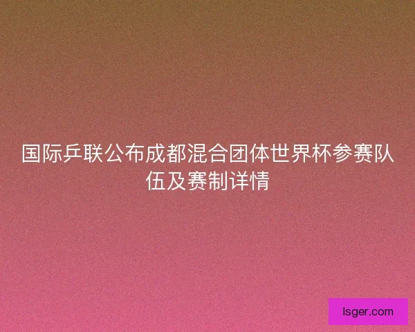 国际乒联公布成都混合团体世界杯参赛队伍及赛制详情 国际乒联公布成都混合团体世界杯参赛队伍及赛制详情